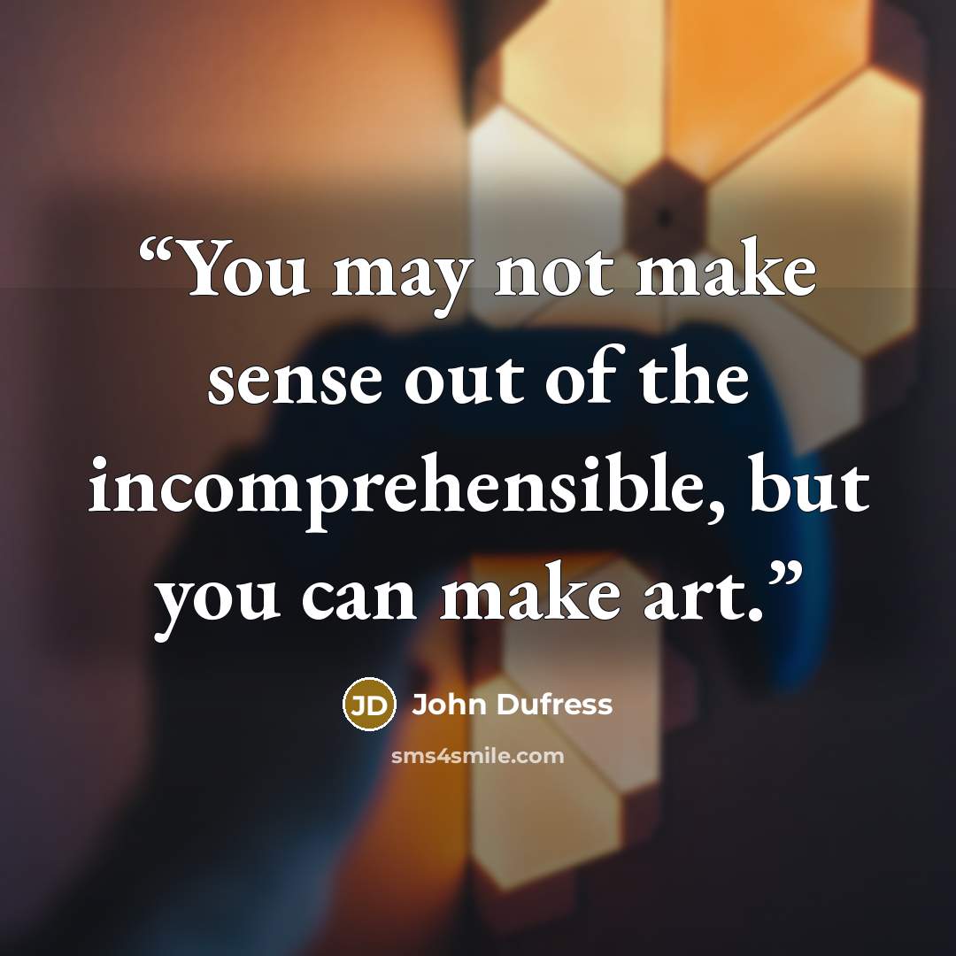 “You may not make sense out of the incomprehensible, but you can make art.” quote by John Dufress