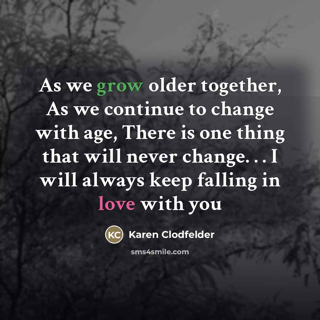 “As we grow older together, As we continue to change with age, There is one thing that will never change. . . I will always keep falling in love with you” quote by Karen Clodfelder