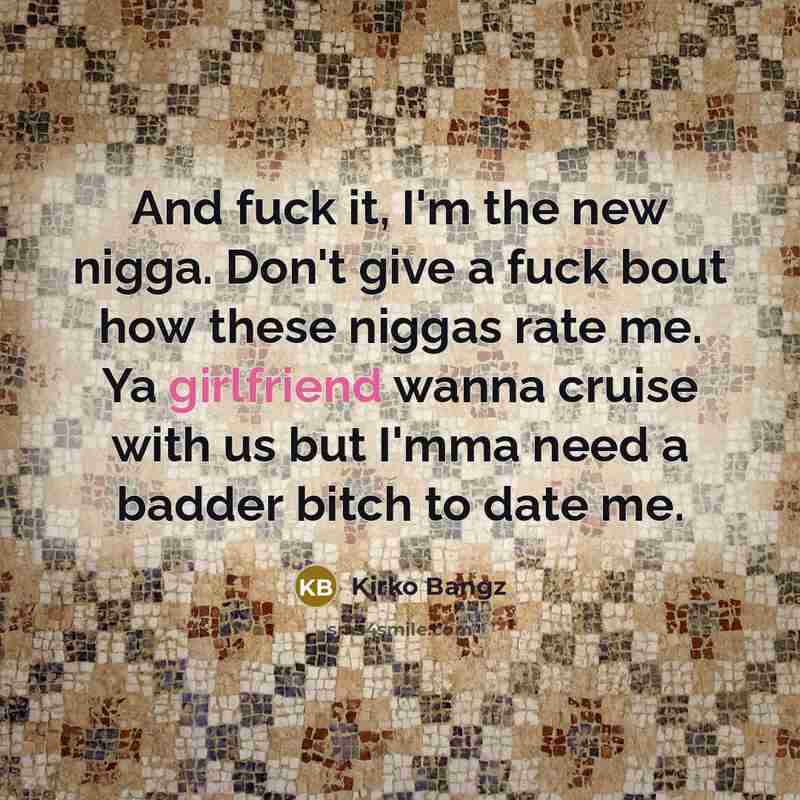 “And fuck it, I'm the new nigga. Don't give a fuck bout how these niggas rate me. Ya girlfriend wanna cruise with us but I'mma need a badder bitch to date me.” quote by Kirko Bangz