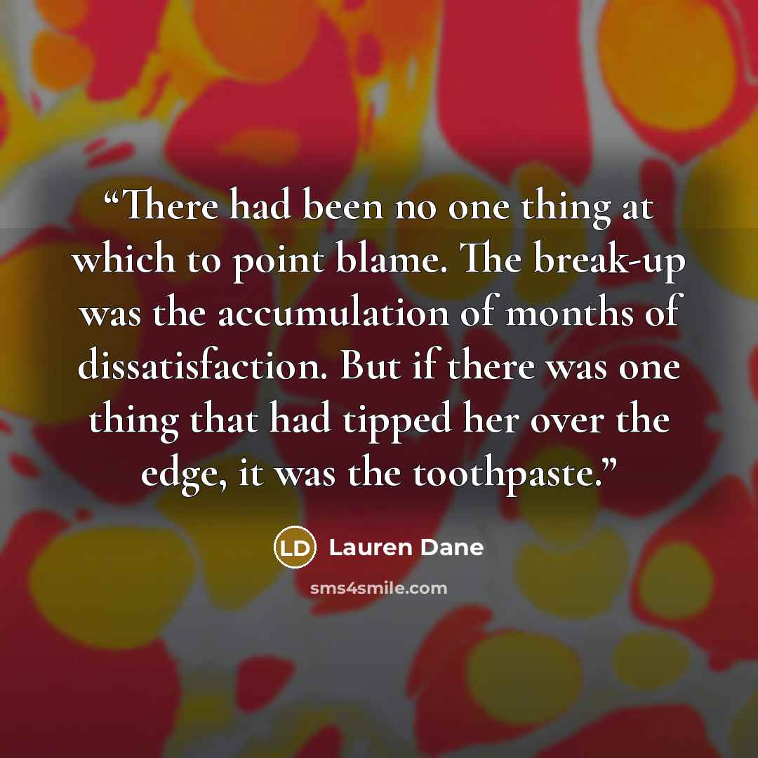 “There had been no one thing at which to point blame. The break-up was the accumulation of months of dissatisfaction. But if there was one thing that had tipped her over the edge, it was the toothpaste.” quote by Lauren Dane