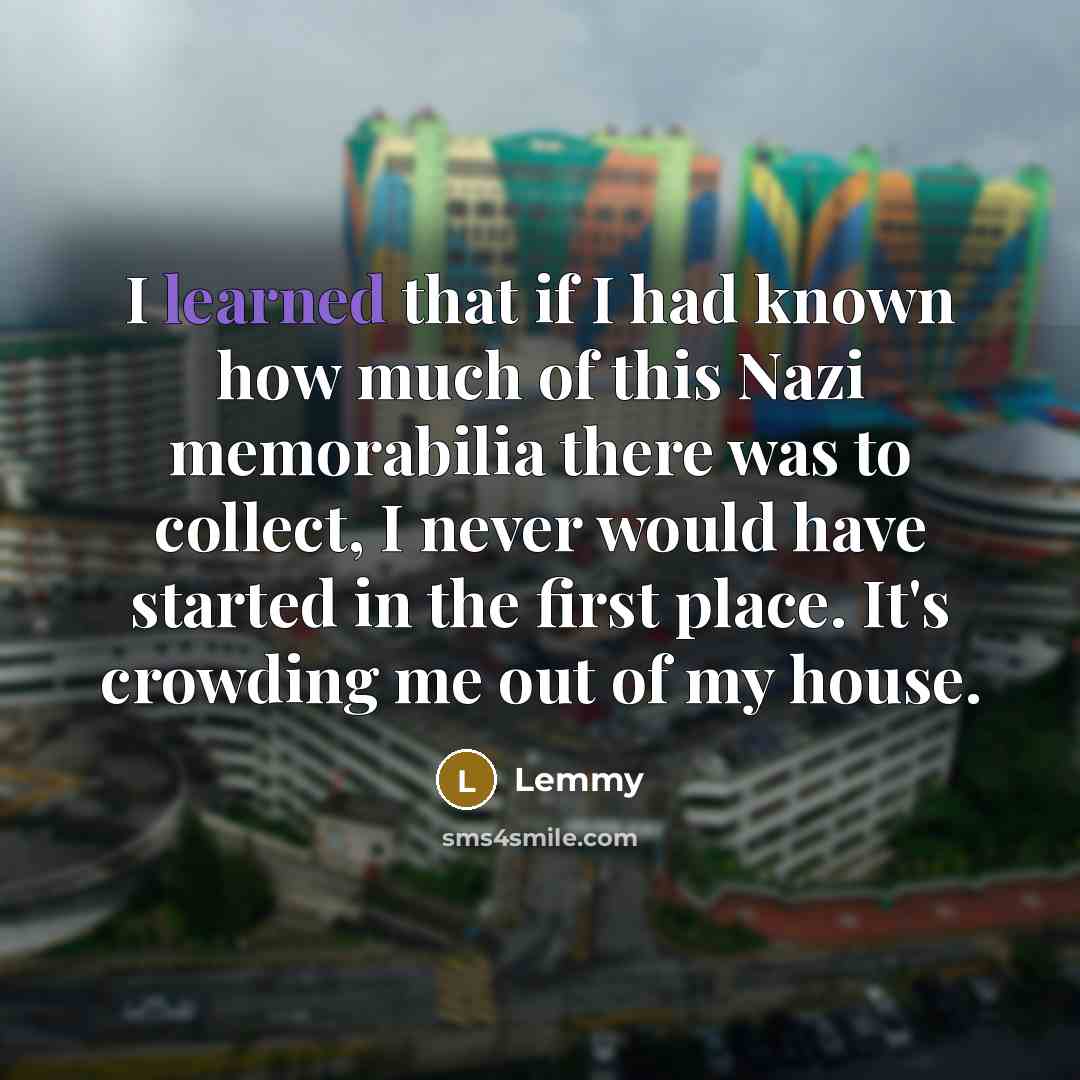 “I learned that if I had known how much of this Nazi memorabilia there was to collect, I never would have started in the first place. It's crowding me out of my house.” quote by Lemmy