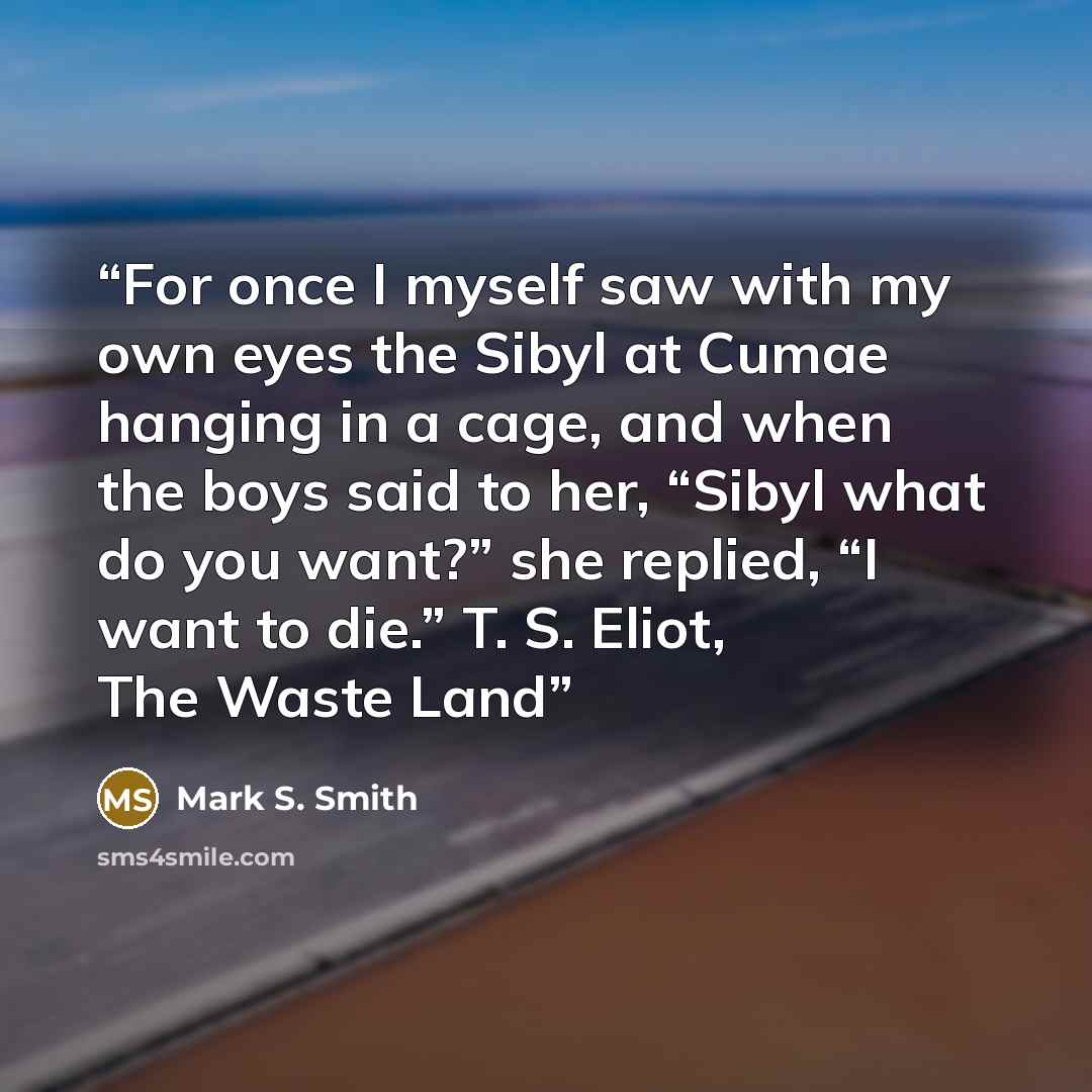 “For once I myself saw with my own eyes the Sibyl at Cumae hanging in a cage, and when the boys said to her, “Sibyl what do you want?” she replied, “I want to die.” T. S. Eliot, The Waste Land” quote by Mark S. Smith