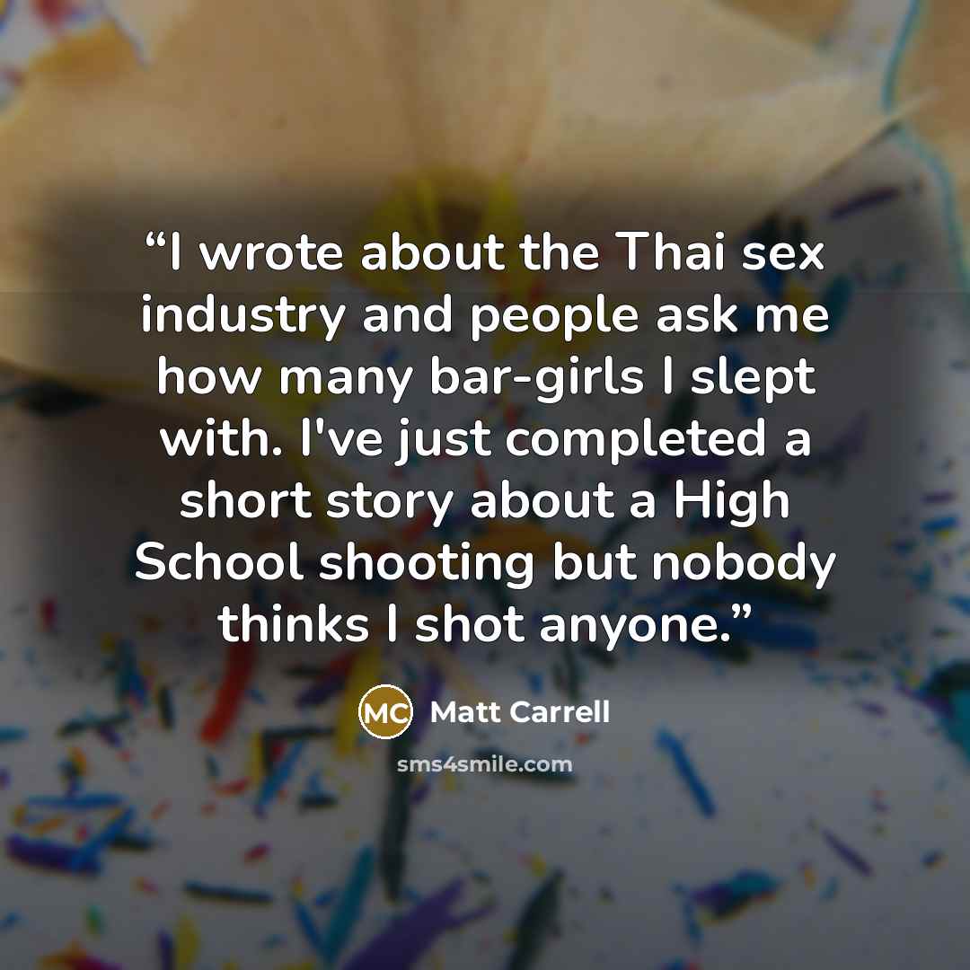 “I wrote about the Thai sex industry and people ask me how many bar-girls I slept with. I've just completed a short story about a High School shooting but nobody thinks I shot anyone.” quote by Matt Carrell