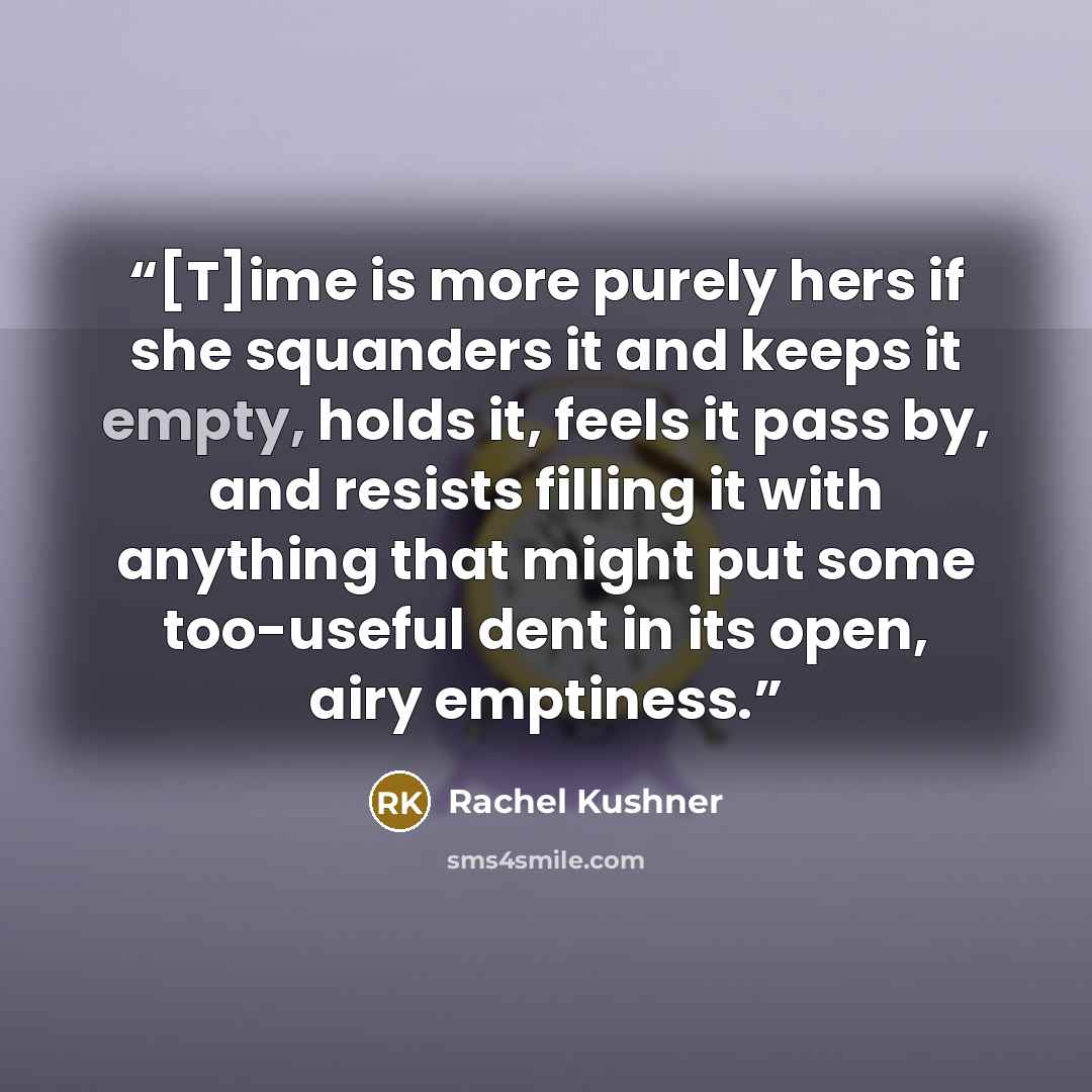 “[T]ime is more purely hers if she squanders it and keeps it empty, holds it, feels it pass by, and resists filling it with anything that might put some too-useful dent in its open, airy emptiness.” quote by Rachel Kushner