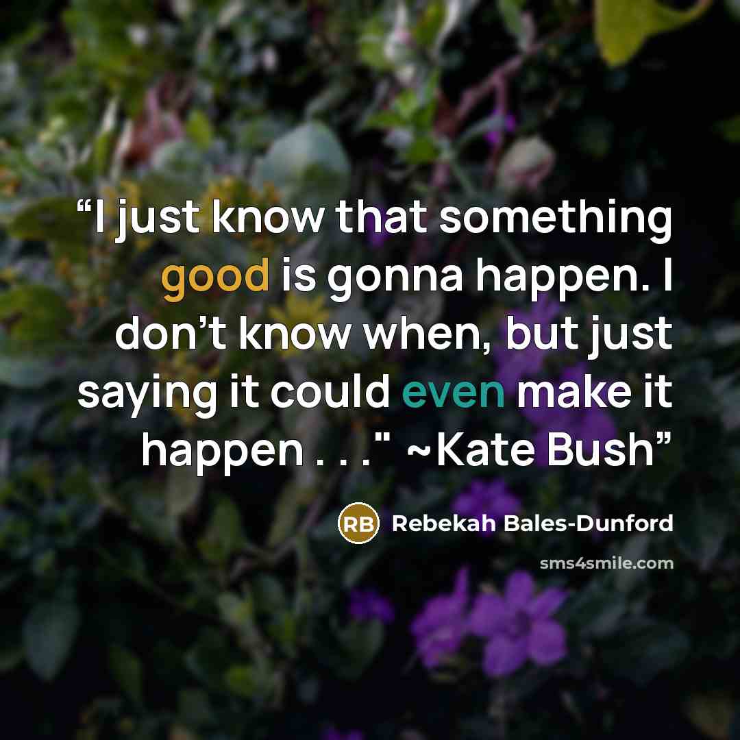 “I just know that something good is gonna happen. I don't know when, but just saying it could even make it happen . . ." ~Kate Bush” quote by Rebekah Bales-Dunford