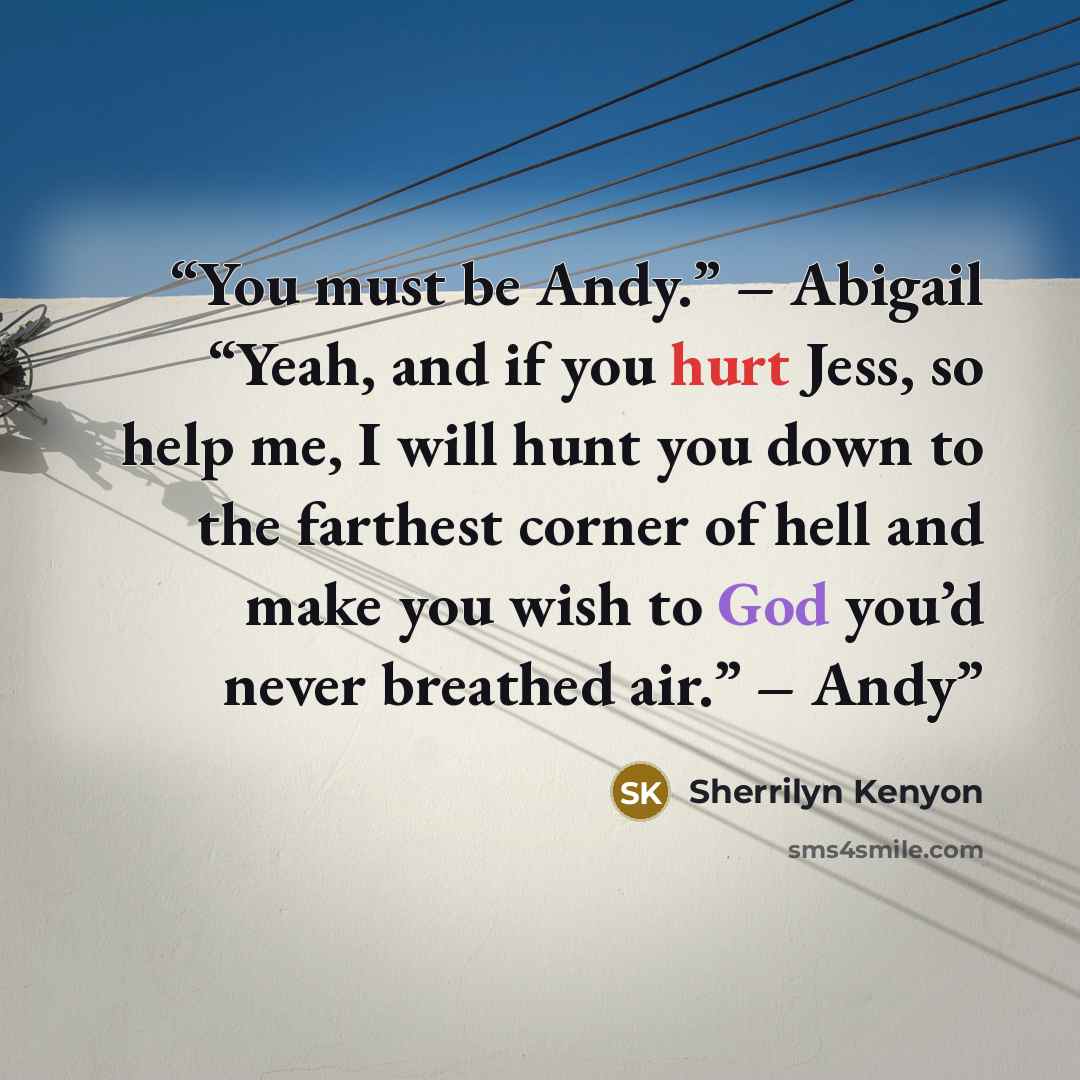 “You must be Andy.” – Abigail “Yeah, and if you hurt Jess, so help me, I will hunt you down to the farthest corner of hell and make you wish to God you’d never breathed air.” – Andy” quote by Sherrilyn Kenyon