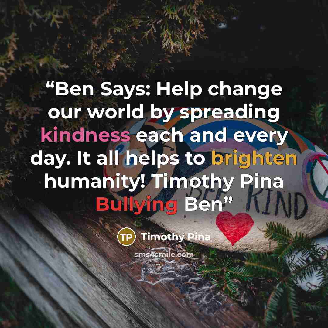“Ben Says: Help change our world by spreading kindness each and every day. It all helps to brighten humanity! Timothy Pina Bullying Ben” quote by Timothy Pina