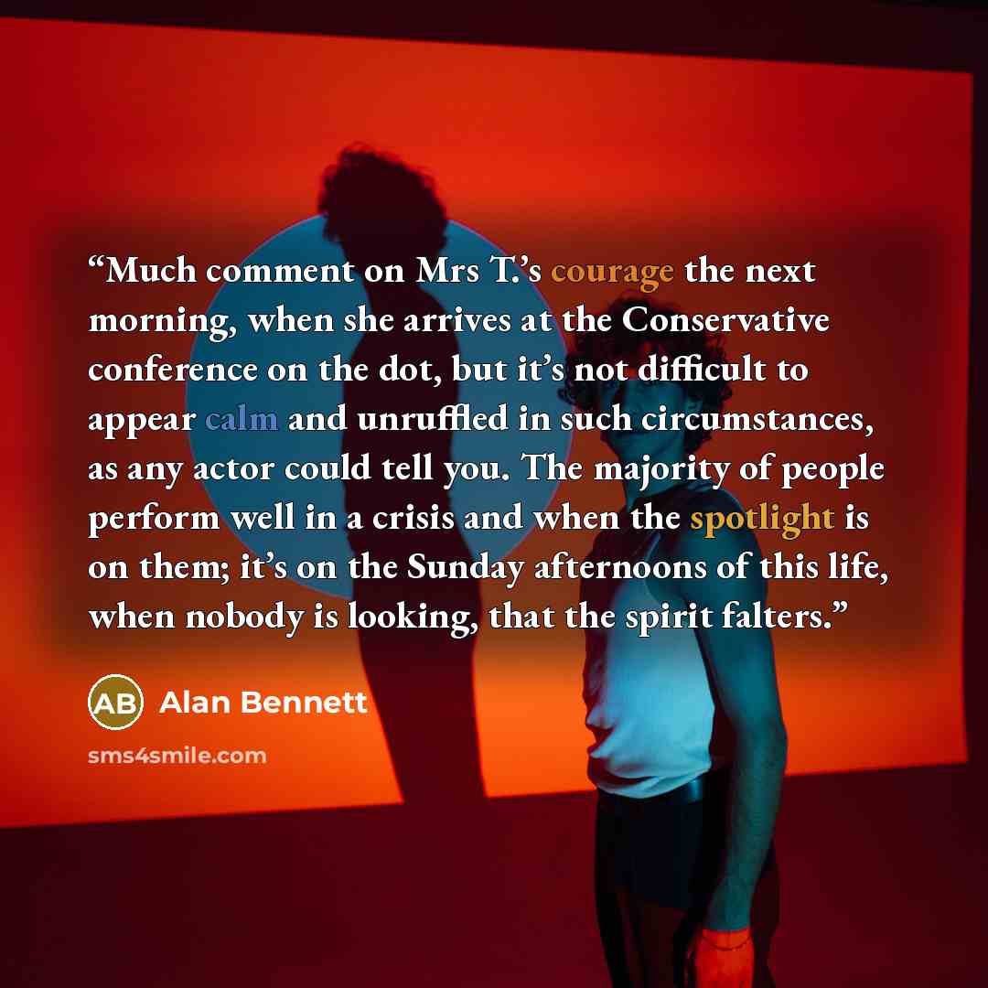 “Much comment on Mrs T.’s courage the next morning, when she arrives at the Conservative conference on the dot, but it’s not difficult to appear calm and unruffled in such circumstances, as any actor could tell you. The majority of people perform well in a crisis and when the spotlight is on them…” quote by Alan Bennett