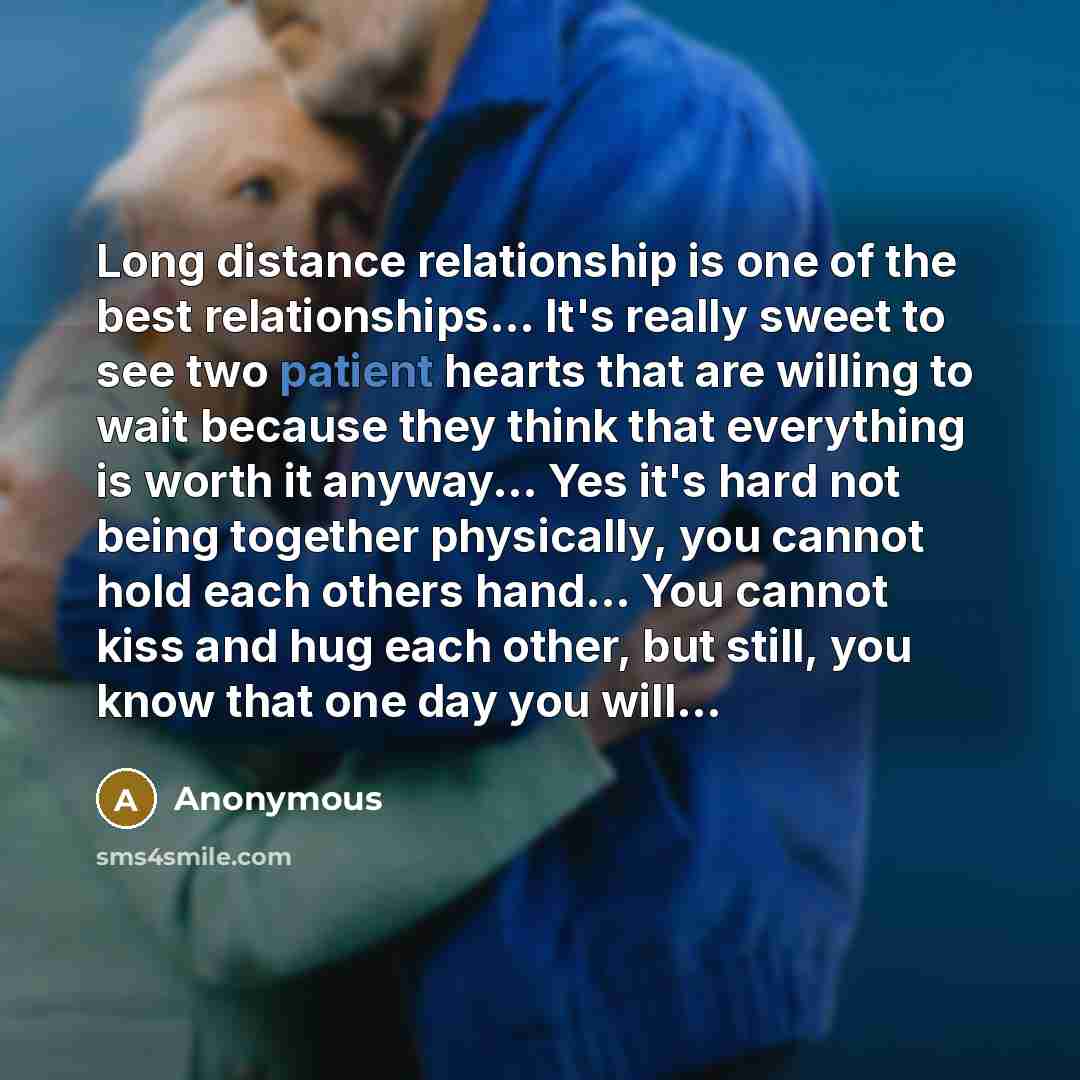 “Long distance relationship is one of the best relationships... It's really sweet to see two patient hearts that are willing to wait because they think that everything is worth it anyway... Yes it's hard not being together physically, you cannot hold each others hand... You cannot kiss and hug each…” quote by Anonymous