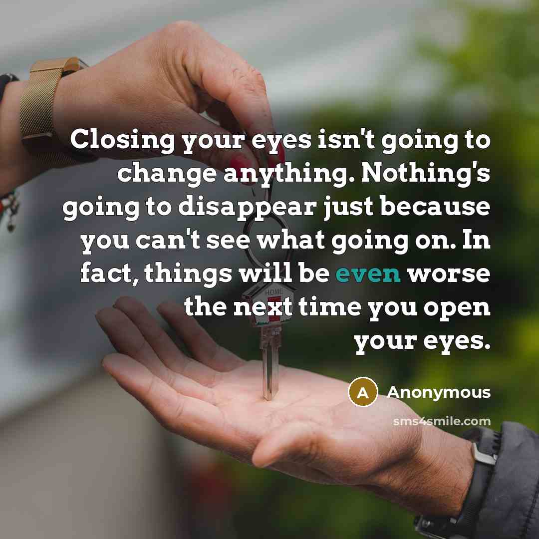 “Closing your eyes isn't going to change anything. Nothing's going to disappear just because you can't see what going on. In fact, things will be even worse the next time you open your eyes.” quote by Anonymous