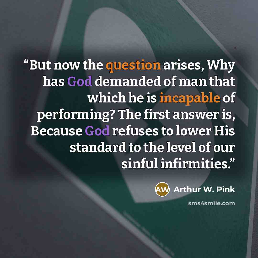 “But now the question arises, Why has God demanded of man that which he is incapable of performing? The first answer is, Because God refuses to lower His standard to the level of our sinful infirmities.” quote by Arthur W. Pink