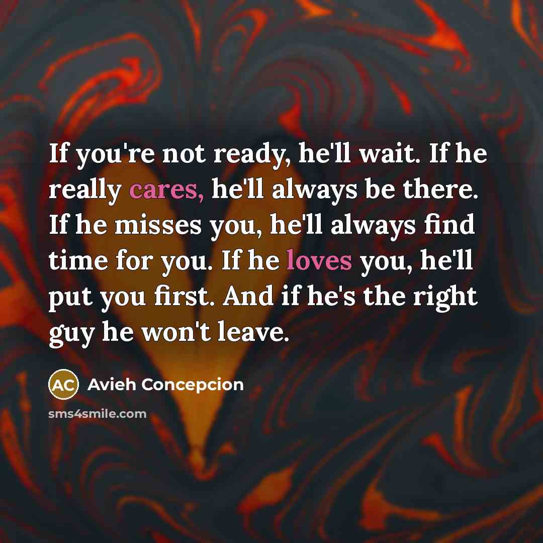 “If you're not ready, he'll wait. If he really cares, he'll always be there. If he misses you, he'll always find time for you. If he loves you, he'll put you first. And if he's the right guy he won't leave.” quote by Avieh Concepcion