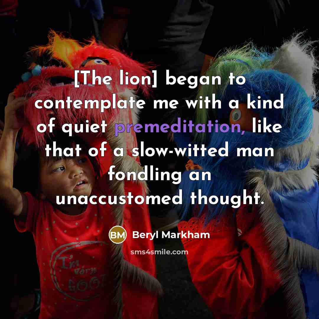 “[The lion] began to contemplate me with a kind of quiet premeditation, like that of a slow-witted man fondling an unaccustomed thought.” quote by Beryl Markham