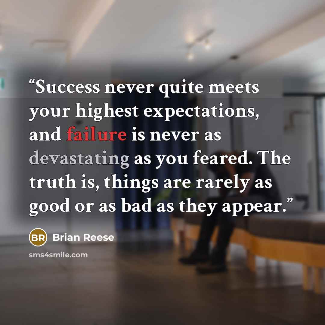 “Success never quite meets your highest expectations, and failure is never as devastating as you feared. The truth is, things are rarely as good or as bad as they appear.” quote by Brian Reese