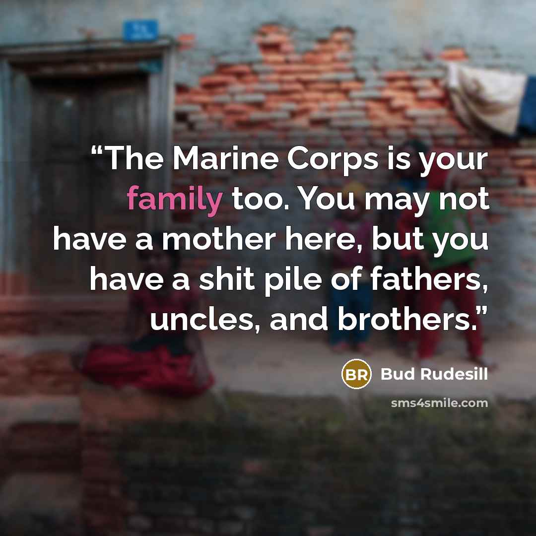 “The Marine Corps is your family too. You may not have a mother here, but you have a shit pile of fathers, uncles, and brothers.” quote by Bud Rudesill