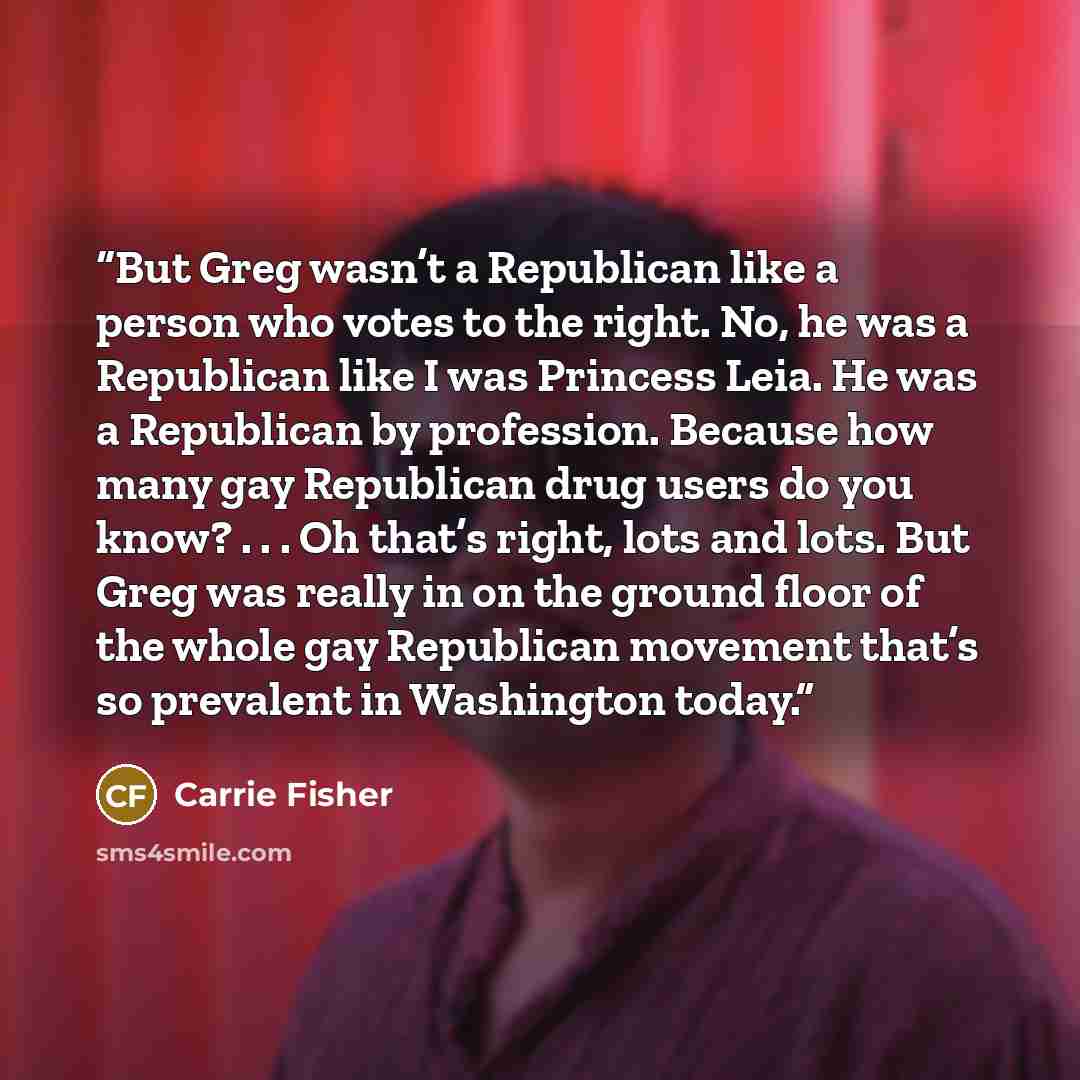 “But Greg wasn’t a Republican like a person who votes to the right. No, he was a Republican like I was Princess Leia. He was a Republican by profession. Because how many gay Republican drug users do you know? . . . Oh that’s right, lots and lots. But Greg was really in on the ground floor of the…” quote by Carrie Fisher