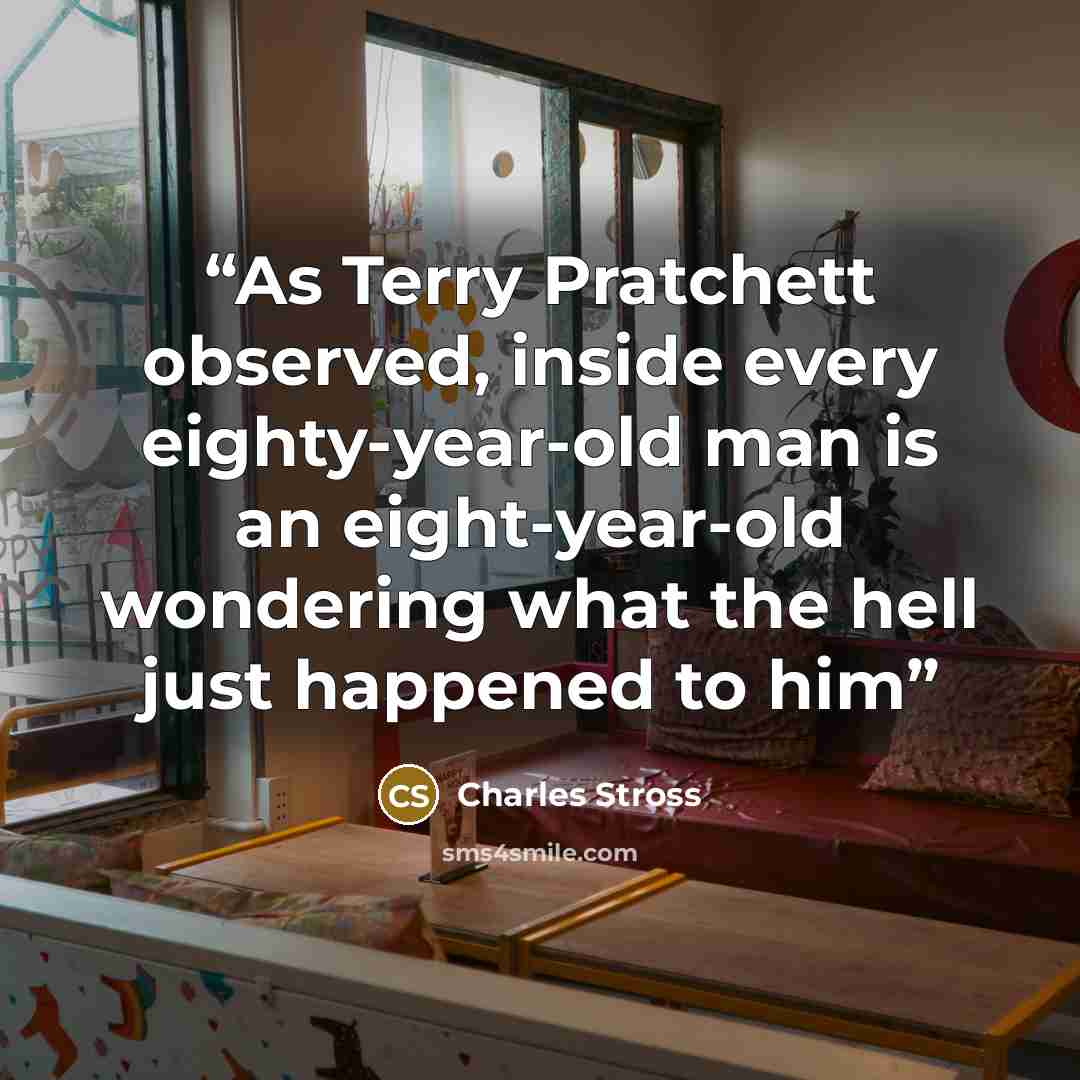 “As Terry Pratchett observed, inside every eighty-year-old man is an eight-year-old wondering what the hell just happened to him” quote by Charles Stross