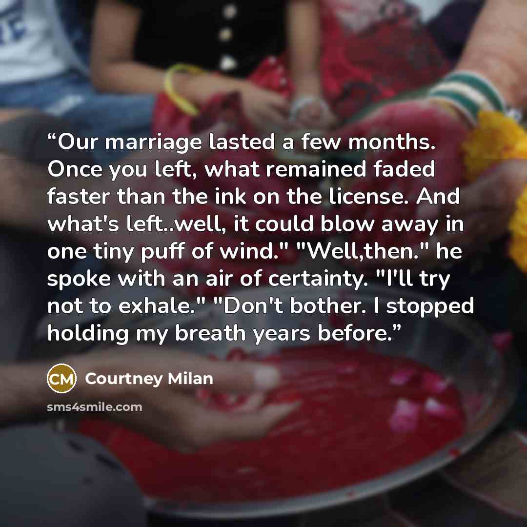 “Our marriage lasted a few months. Once you left, what remained faded faster than the ink on the license. And what's left..well, it could blow away in one tiny puff of wind." "Well,then." he spoke with an air of certainty. "I'll try not to exhale." "Don't bother. I stopped holding my breath years…” quote by Courtney Milan