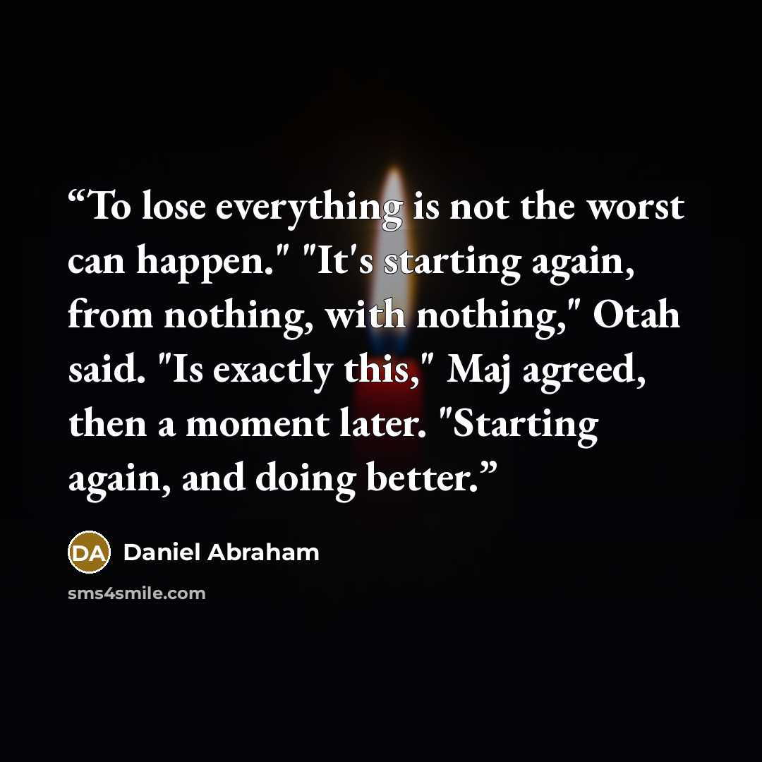 “To lose everything is not the worst can happen." "It's starting again, from nothing, with nothing," Otah said. "Is exactly this," Maj agreed, then a moment later. "Starting again, and doing better.” quote by Daniel Abraham