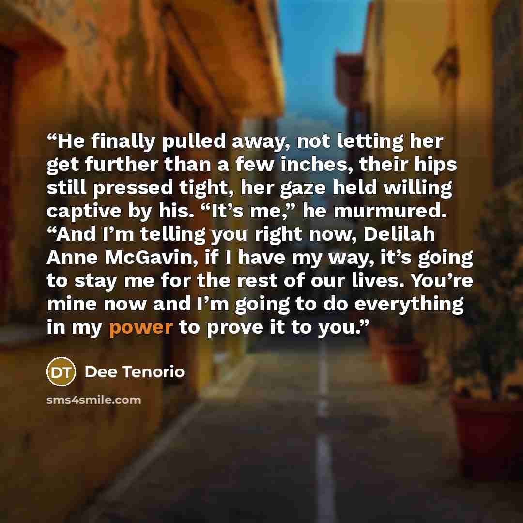 “He finally pulled away, not letting her get further than a few inches, their hips still pressed tight, her gaze held willing captive by his. “It’s me,” he murmured. “And I’m telling you right now, Delilah Anne McGavin, if I have my way, it’s going to stay me for the rest of our lives. You’re mine…” quote by Dee Tenorio