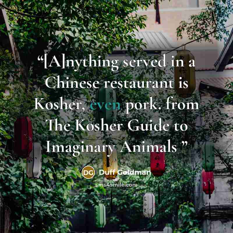 “[A]nything served in a Chinese restaurant is Kosher, even pork. from The Kosher Guide to Imaginary Animals” quote by Duff Goldman