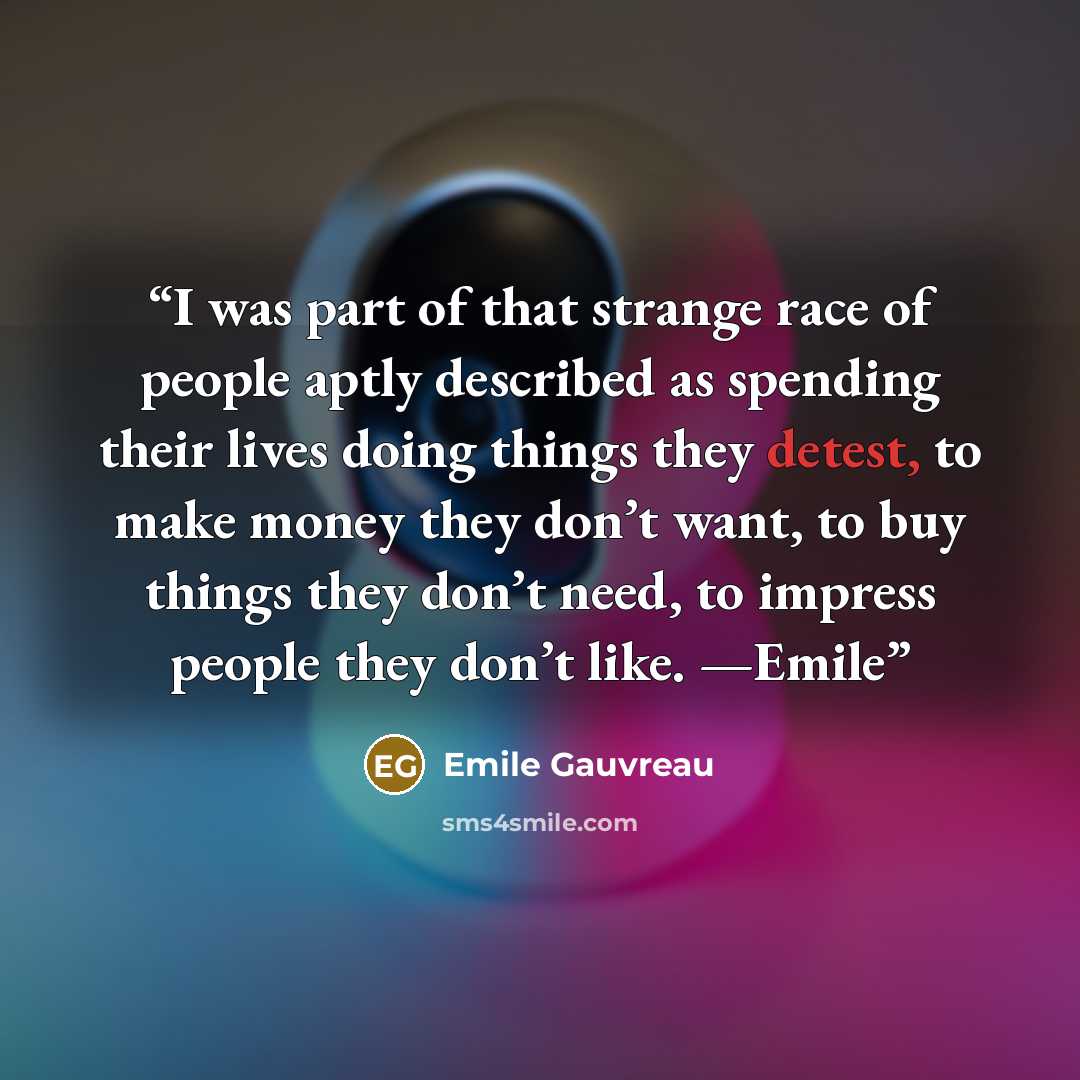 “I was part of that strange race of people aptly described as spending their lives doing things they detest, to make money they don’t want, to buy things they don’t need, to impress people they don’t like. —Emile” quote by Emile Gauvreau