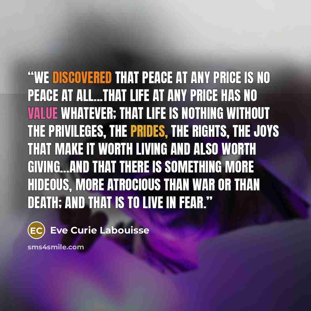 “We discovered that peace at any price is no peace at all...that life at any price has no value whatever; that life is nothing without the privileges, the prides, the rights, the joys that make it worth living and also worth giving...and that there is something more hideous, more atrocious than war…” quote by Eve Curie Labouisse
