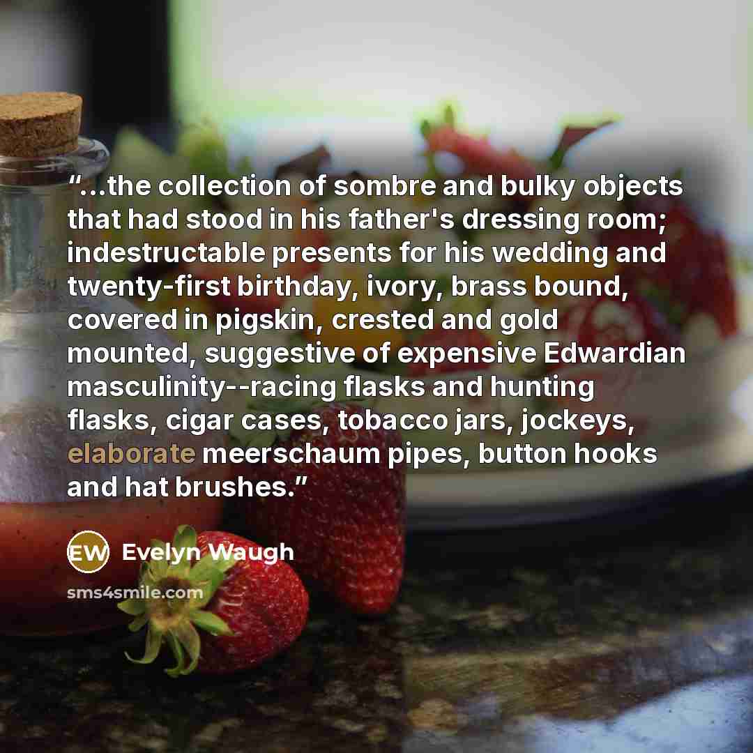 “...the collection of sombre and bulky objects that had stood in his father's dressing room; indestructable presents for his wedding and twenty-first birthday, ivory, brass bound, covered in pigskin, crested and gold mounted, suggestive of expensive Edwardian masculinity--racing flasks and hunting…” quote by Evelyn Waugh