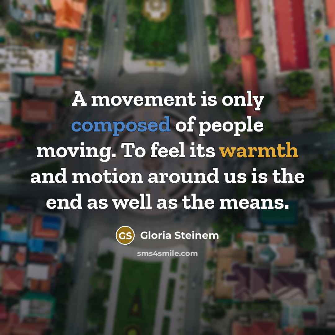 “A movement is only composed of people moving. To feel its warmth and motion around us is the end as well as the means.” quote by Gloria Steinem