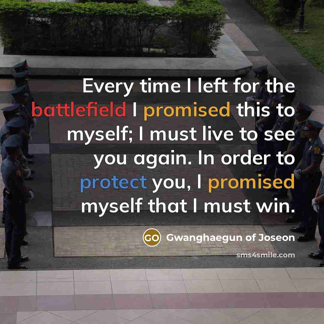 “Every time I left for the battlefield I promised this to myself; I must live to see you again. In order to protect you, I promised myself that I must win.” quote by Gwanghaegun of Joseon