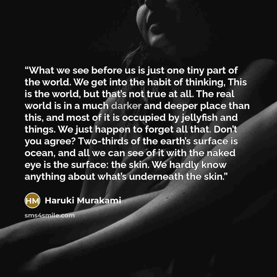 “What we see before us is just one tiny part of the world. We get into the habit of thinking, This is the world, but that’s not true at all. The real world is in a much darker and deeper place than this, and most of it is occupied by jellyfish and things. We just happen to forget all that. Don’t…” quote by Haruki Murakami