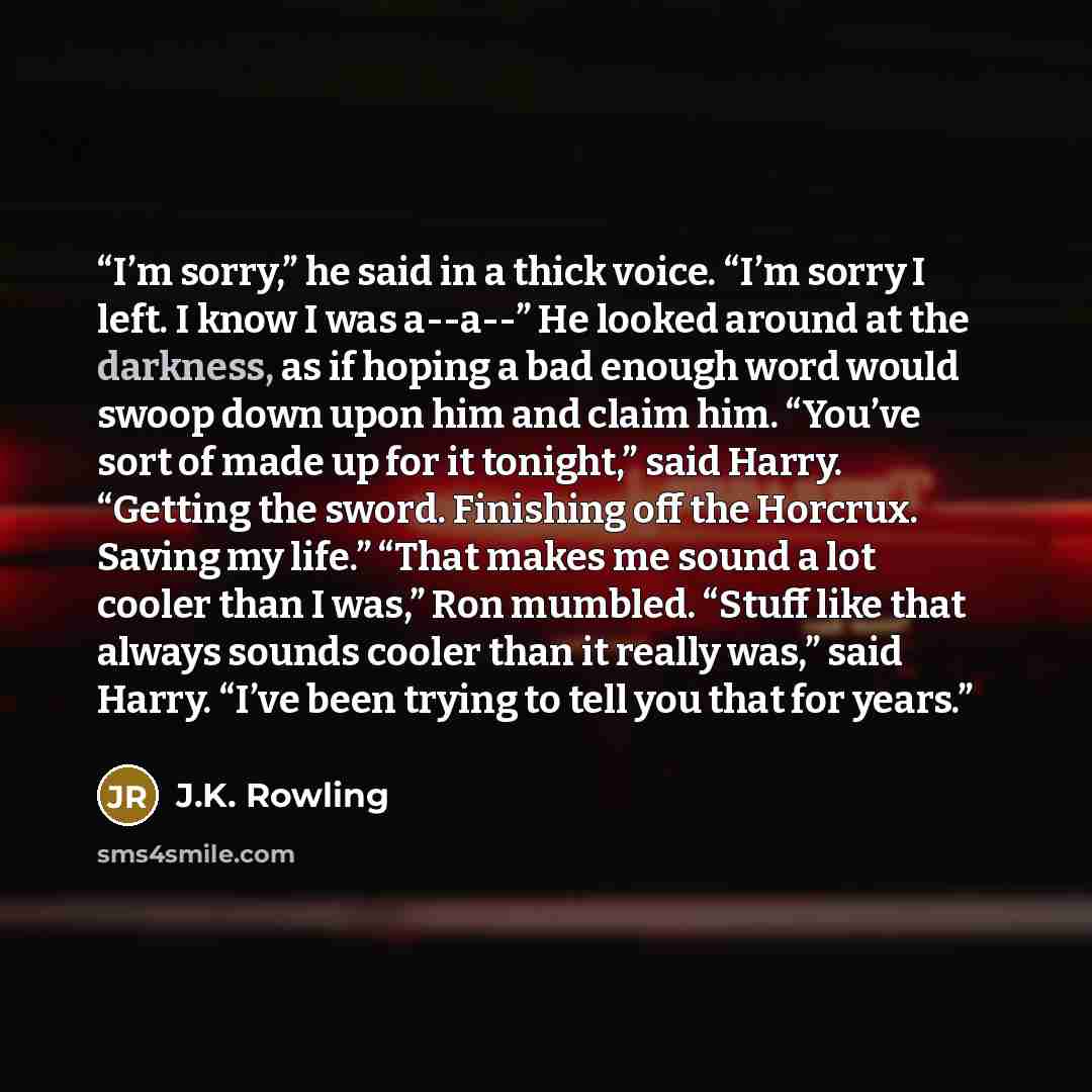 “I’m sorry,” he said in a thick voice. “I’m sorry I left. I know I was a--a--” He looked around at the darkness, as if hoping a bad enough word would swoop down upon him and claim him. “You’ve sort of made up for it tonight,” said Harry. “Getting the sword. Finishing off the Horcrux. Saving my…” quote by J.K. Rowling