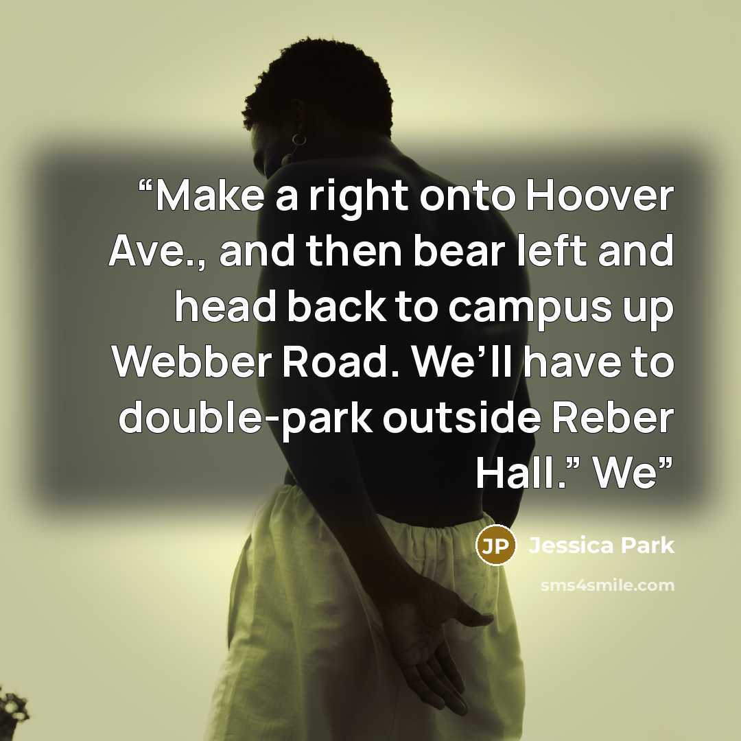 “Make a right onto Hoover Ave., and then bear left and head back to campus up Webber Road. We’ll have to double-park outside Reber Hall.” We” quote by Jessica Park