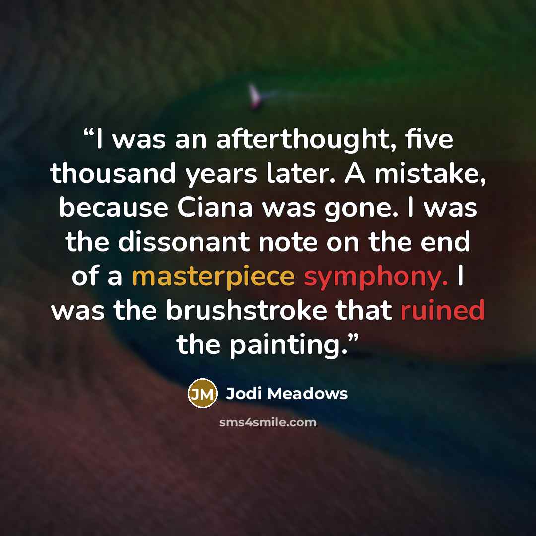“I was an afterthought, five thousand years later. A mistake, because Ciana was gone. I was the dissonant note on the end of a masterpiece symphony. I was the brushstroke that ruined the painting.” quote by Jodi Meadows