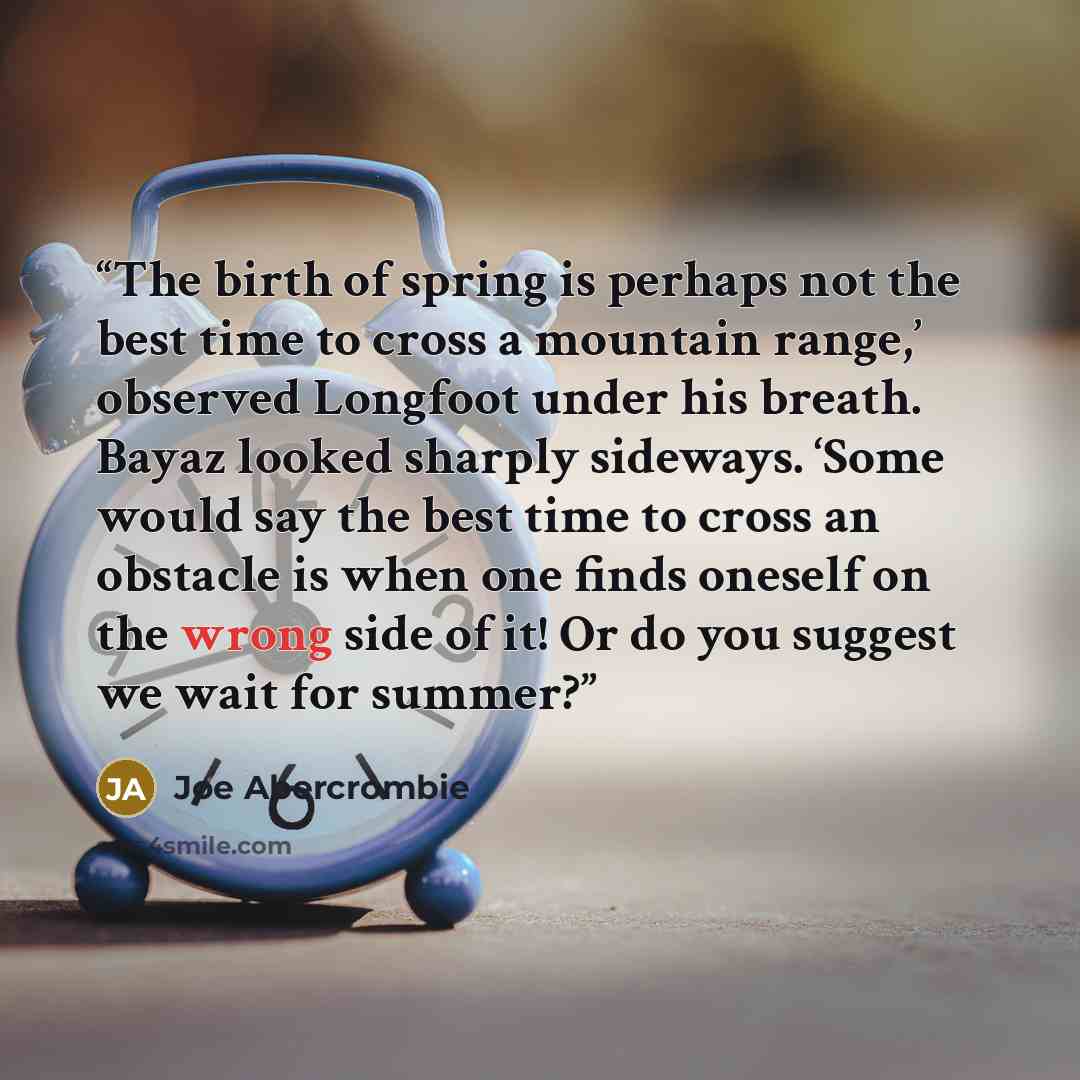 “The birth of spring is perhaps not the best time to cross a mountain range,’ observed Longfoot under his breath. Bayaz looked sharply sideways. ‘Some would say the best time to cross an obstacle is when one finds oneself on the wrong side of it! Or do you suggest we wait for summer?” quote by Joe Abercrombie