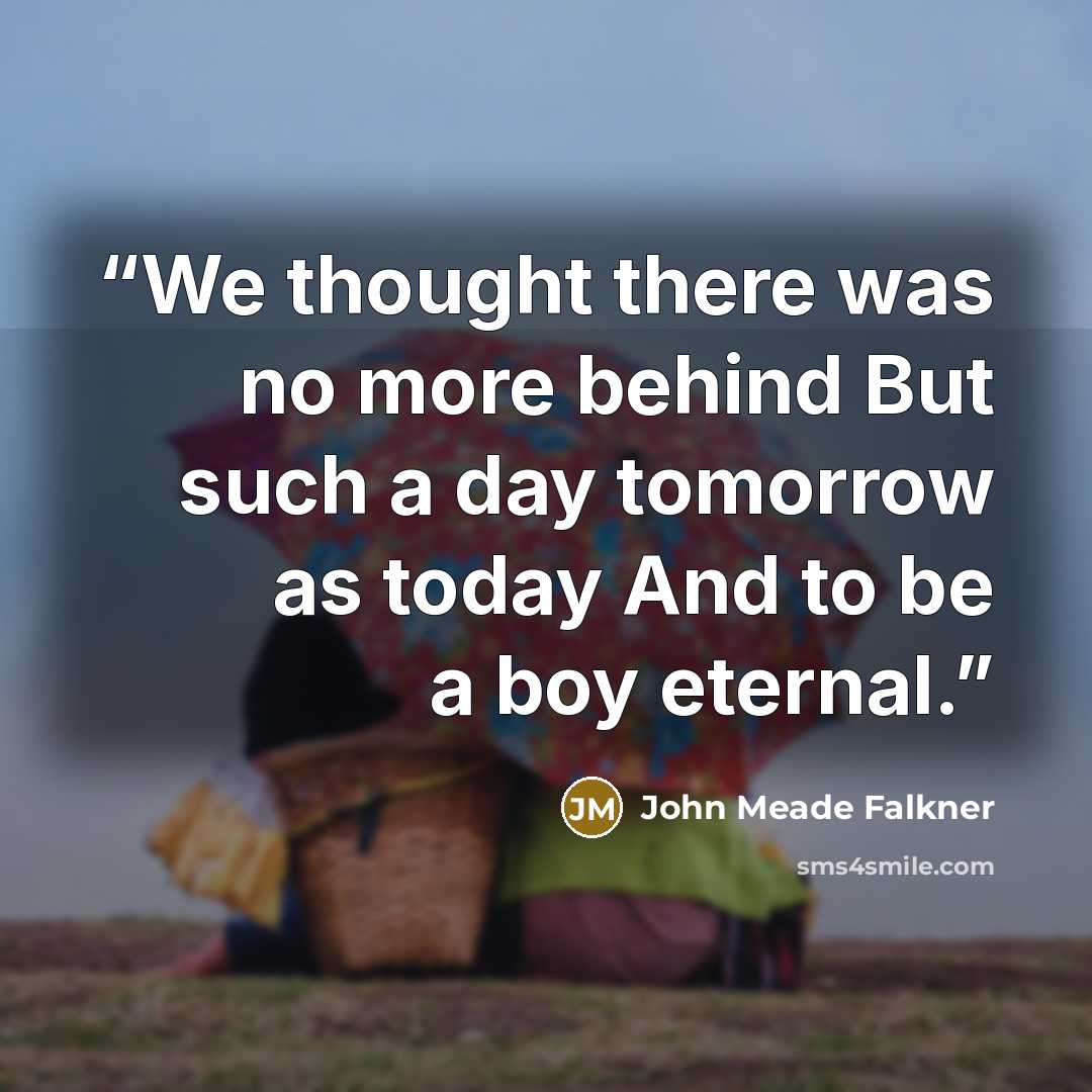 “We thought there was no more behind But such a day tomorrow as today And to be a boy eternal.” quote by John Meade Falkner