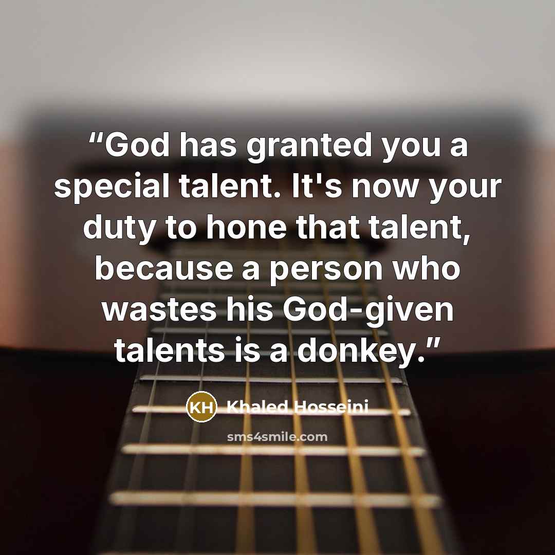 “God has granted you a special talent. It's now your duty to hone that talent, because a person who wastes his God-given talents is a donkey.” quote by Khaled Hosseini