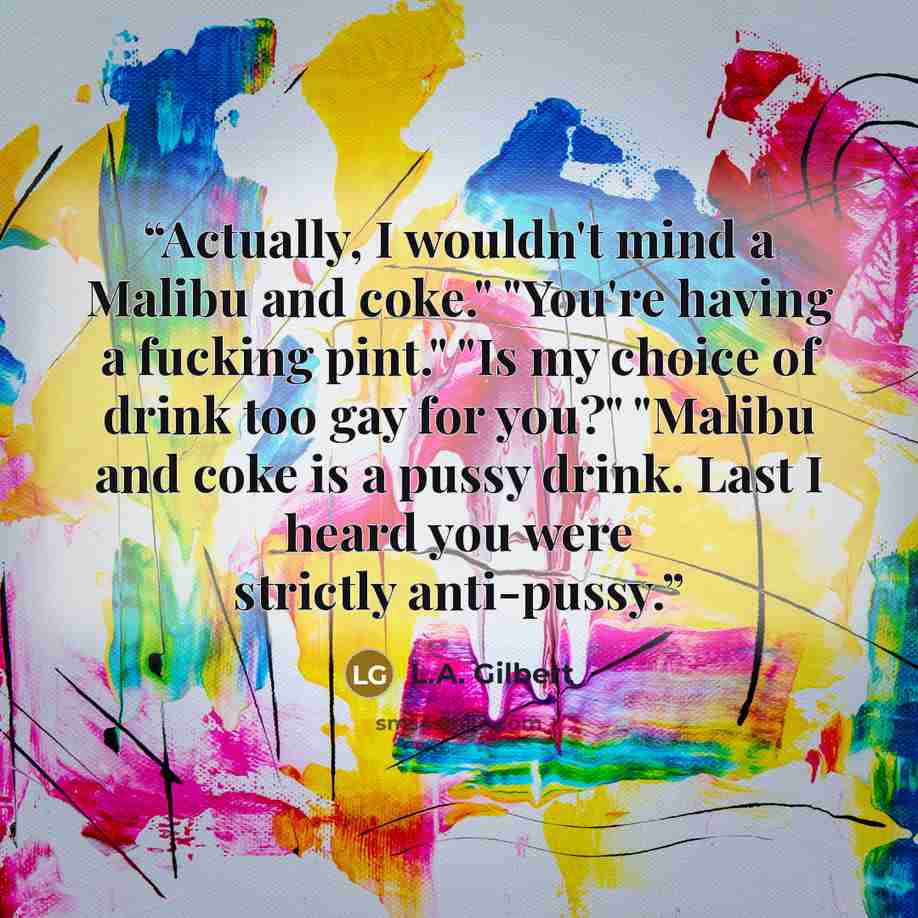 “Actually, I wouldn't mind a Malibu and coke." "You're having a fucking pint." "Is my choice of drink too gay for you?" "Malibu and coke is a pussy drink. Last I heard you were strictly anti-pussy.” quote by L.A. Gilbert