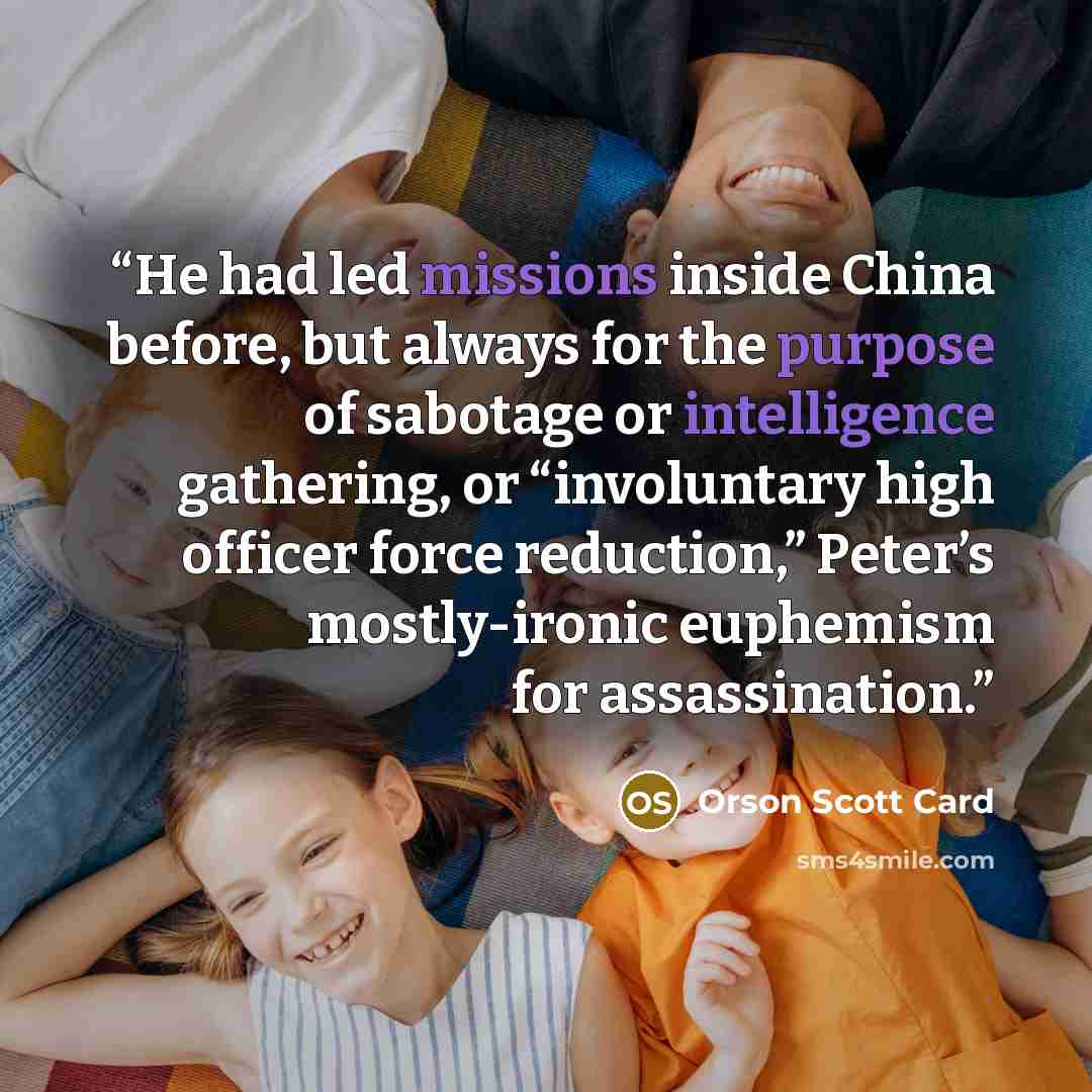 “He had led missions inside China before, but always for the purpose of sabotage or intelligence gathering, or “involuntary high officer force reduction,” Peter’s mostly-ironic euphemism for assassination.” quote by Orson Scott Card