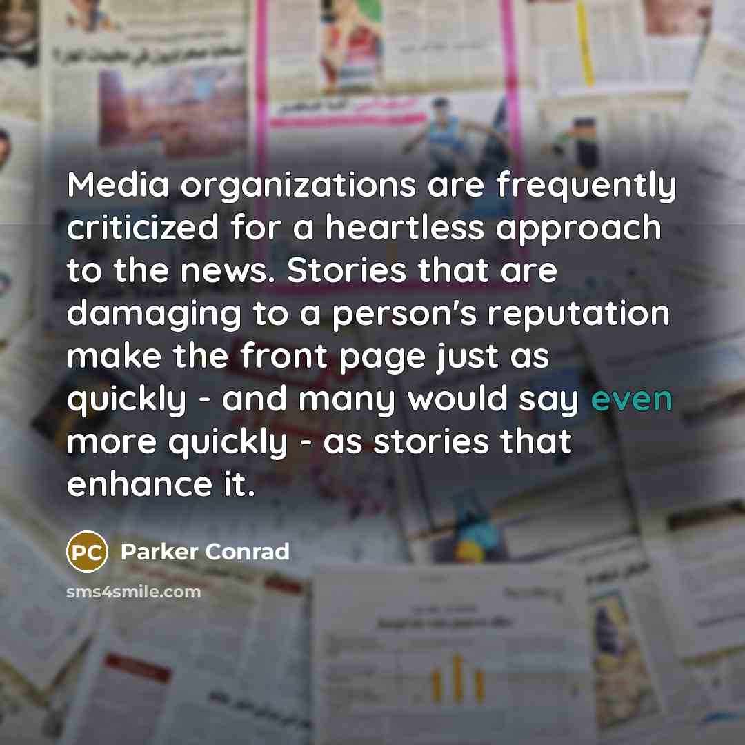 “Media organizations are frequently criticized for a heartless approach to the news. Stories that are damaging to a person's reputation make the front page just as quickly - and many would say even more quickly - as stories that enhance it.” quote by Parker Conrad