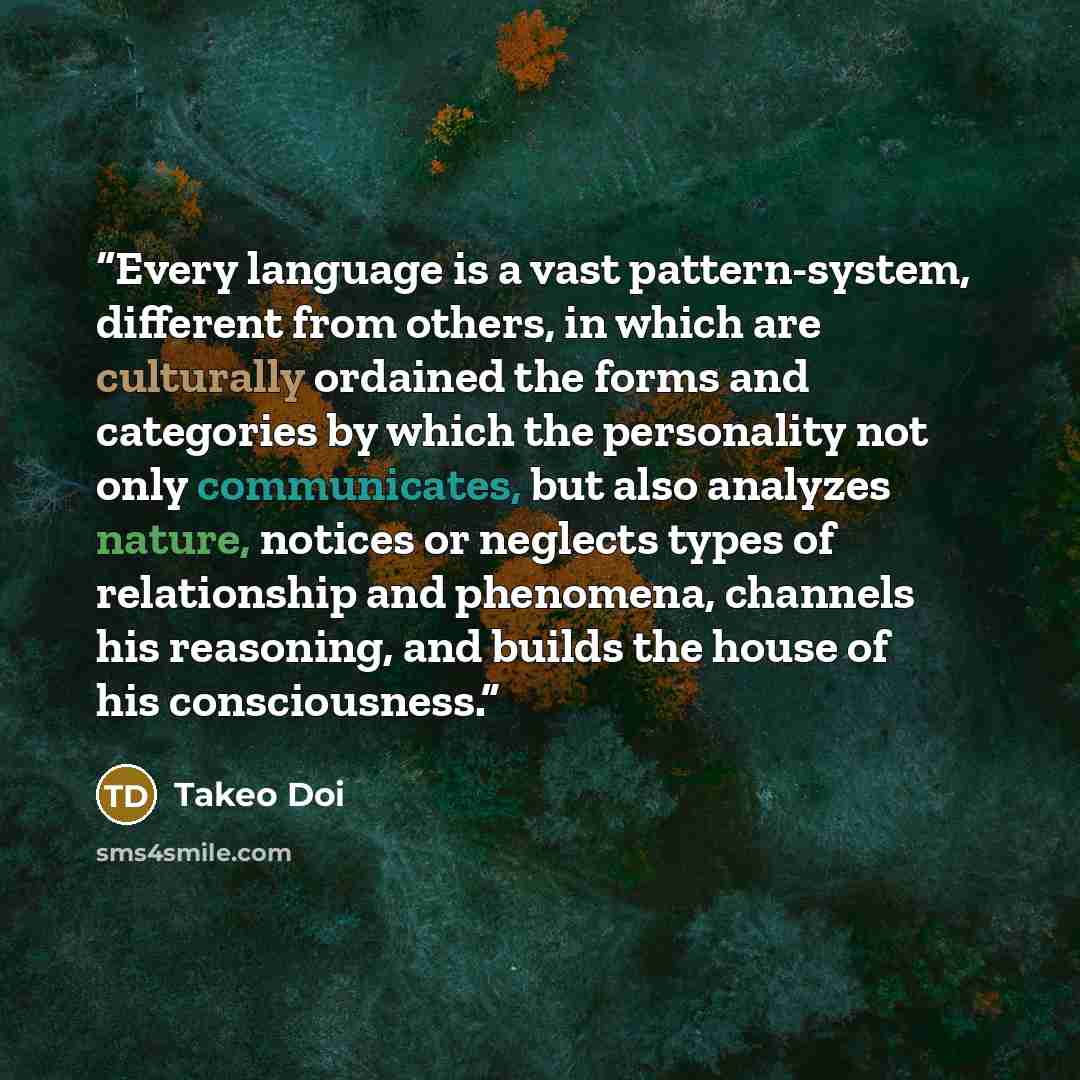 “Every language is a vast pattern-system, different from others, in which are culturally ordained the forms and categories by which the personality not only communicates, but also analyzes nature, notices or neglects types of relationship and phenomena, channels his reasoning, and builds the house…” quote by Takeo Doi