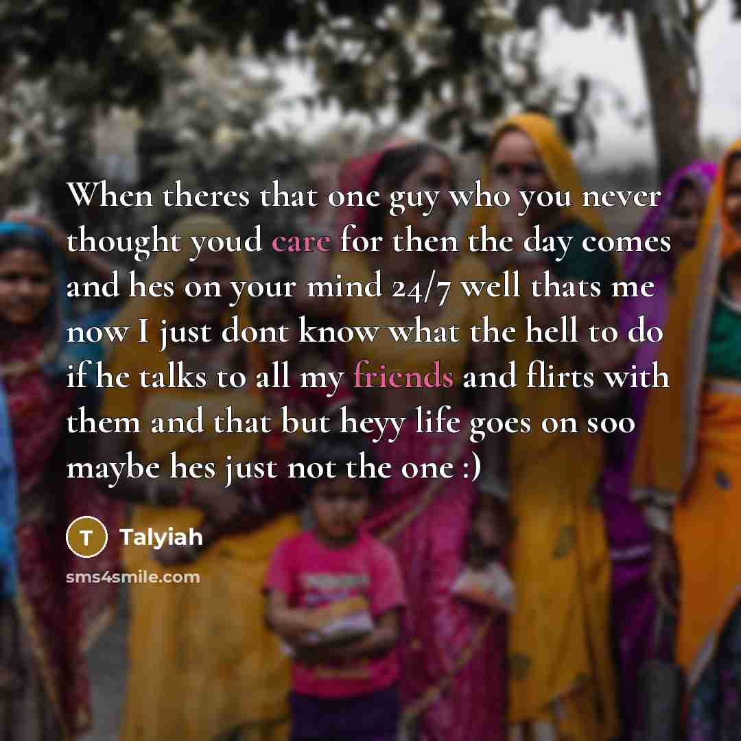 “When theres that one guy who you never thought youd care for then the day comes and hes on your mind 24/7 well thats me now I just dont know what the hell to do if he talks to all my friends and flirts with them and that but heyy life goes on soo maybe hes just not the one :)” quote by Talyiah