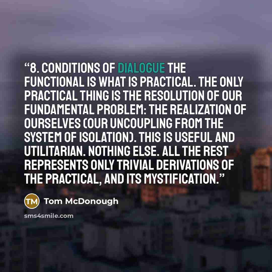 “8. Conditions of Dialogue The functional is what is practical. The only practical thing is the resolution of our fundamental problem: the realization of ourselves (our uncoupling from the system of isolation). This is useful and utilitarian. Nothing else. All the rest represents only trivial…” quote by Tom McDonough