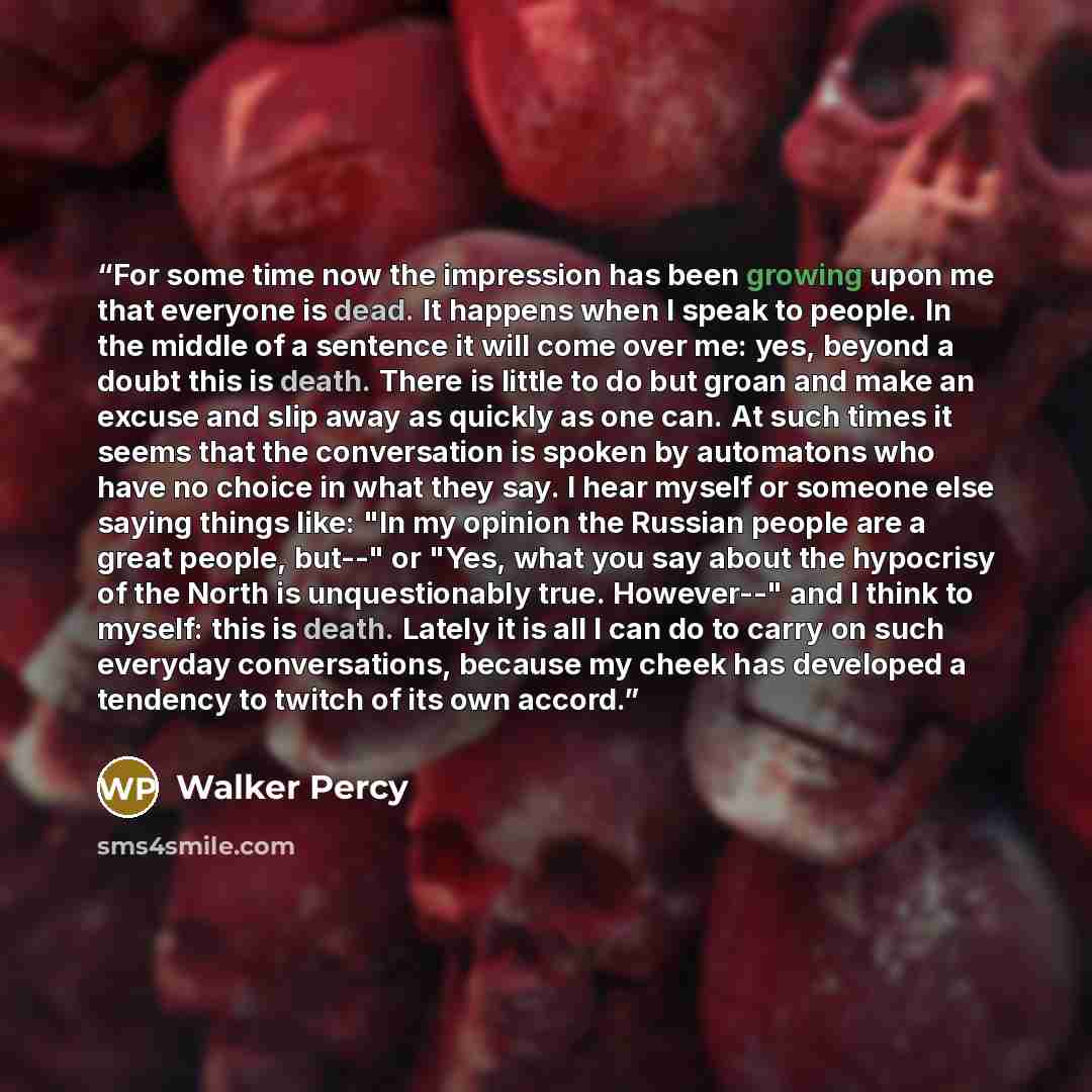 “For some time now the impression has been growing upon me that everyone is dead. It happens when I speak to people. In the middle of a sentence it will come over me: yes, beyond a doubt this is death. There is little to do but groan and make an excuse and slip away as quickly as one can. At such…” quote by Walker Percy