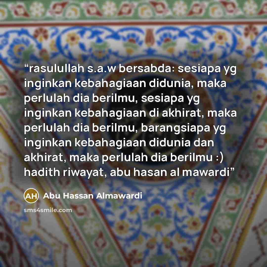 “rasulullah s.a.w bersabda: sesiapa yg inginkan kebahagiaan didunia, maka perlulah dia berilmu, sesiapa yg inginkan kebahagiaan di akhirat, maka perlulah dia berilmu, barangsiapa yg inginkan kebahagiaan didunia dan akhirat, maka perlulah dia berilmu :) hadith riwayat, abu hasan al mawardi” quote by Abu Hassan Almawardi