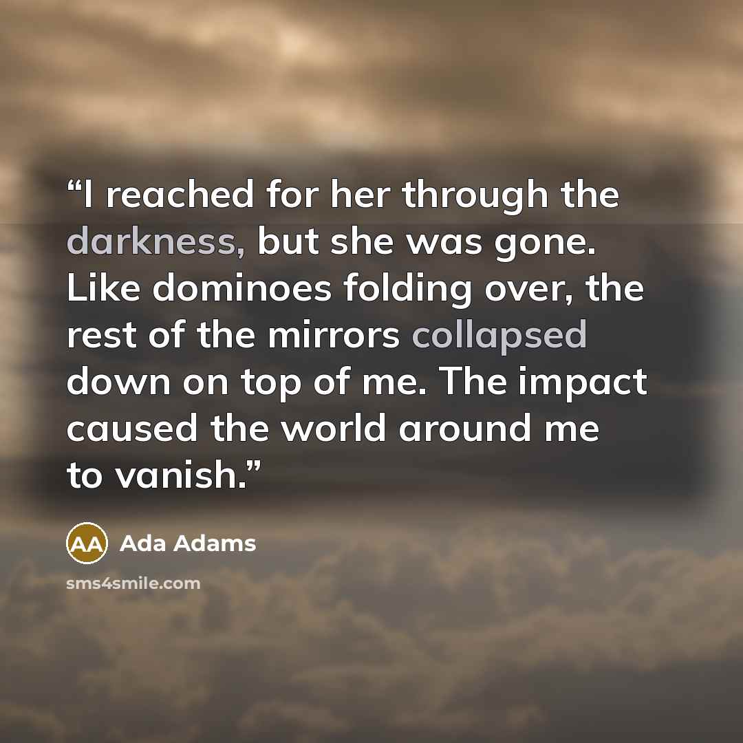 “I reached for her through the darkness, but she was gone. Like dominoes folding over, the rest of the mirrors collapsed down on top of me. The impact caused the world around me to vanish.” quote by Ada Adams