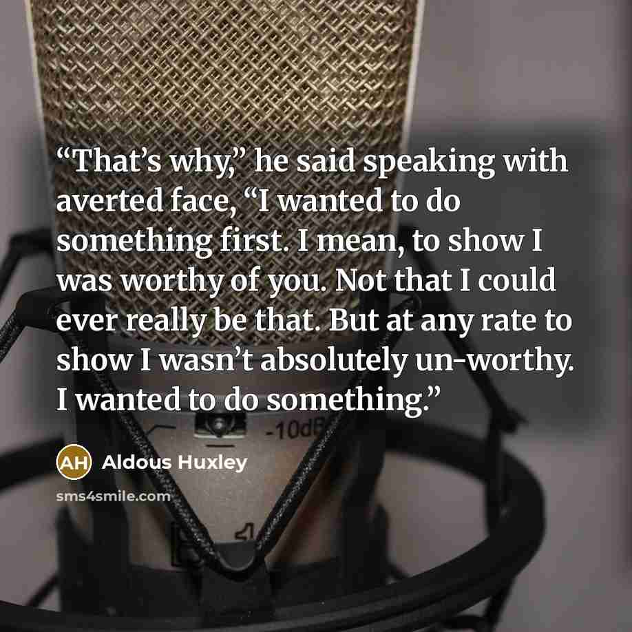 “That’s why,” he said speaking with averted face, “I wanted to do something first. I mean, to show I was worthy of you. Not that I could ever really be that. But at any rate to show I wasn’t absolutely un-worthy. I wanted to do something.” quote by Aldous Huxley
