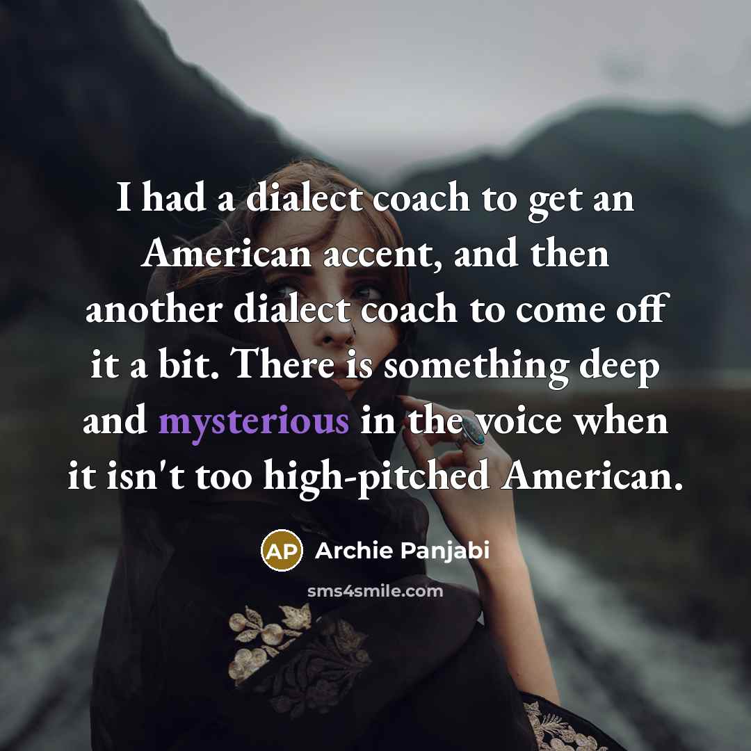 “I had a dialect coach to get an American accent, and then another dialect coach to come off it a bit. There is something deep and mysterious in the voice when it isn't too high-pitched American.” quote by Archie Panjabi