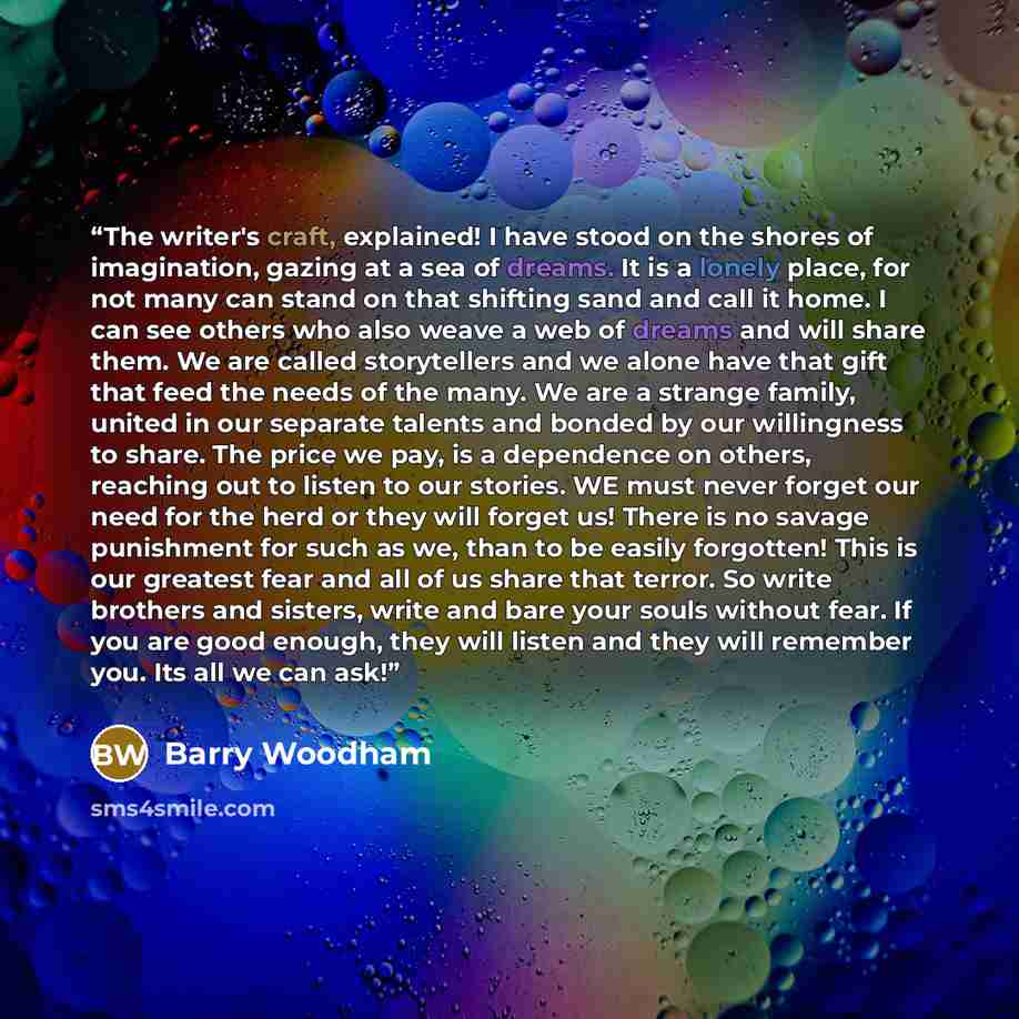 “The writer's craft, explained! I have stood on the shores of imagination, gazing at a sea of dreams. It is a lonely place, for not many can stand on that shifting sand and call it home. I can see others who also weave a web of dreams and will share them. We are called storytellers and we alone…” quote by Barry Woodham
