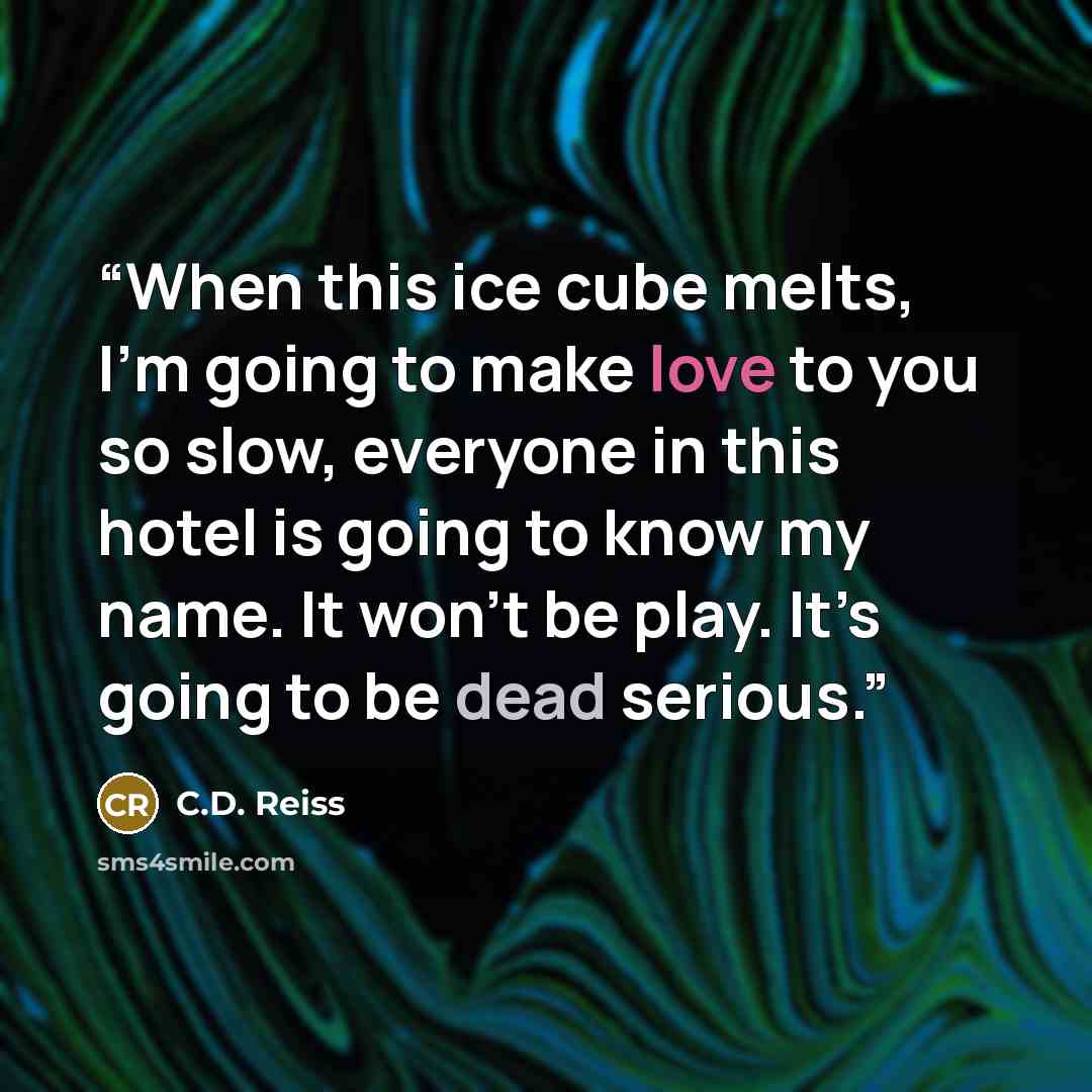 “When this ice cube melts, I’m going to make love to you so slow, everyone in this hotel is going to know my name. It won’t be play. It’s going to be dead serious.” quote by C.D. Reiss